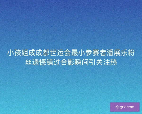 小孩姐成成都世运会最小参赛者潘展乐粉丝遗憾错过合影瞬间引关注热