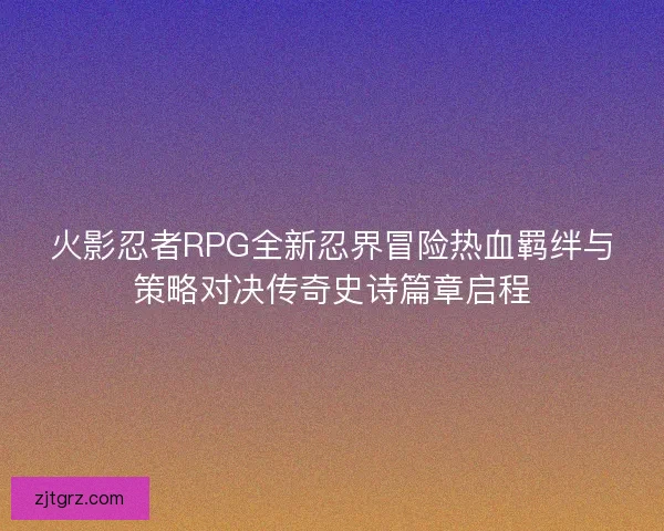 火影忍者RPG全新忍界冒险热血羁绊与策略对决传奇史诗篇章启程