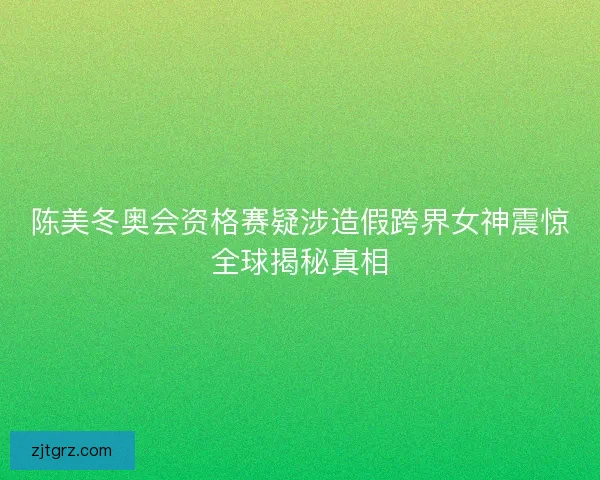 陈美冬奥会资格赛疑涉造假跨界女神震惊全球揭秘真相